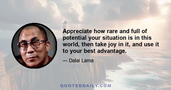 Appreciate how rare and full of potential your situation is in this world, then take joy in it, and use it to your best advantage.