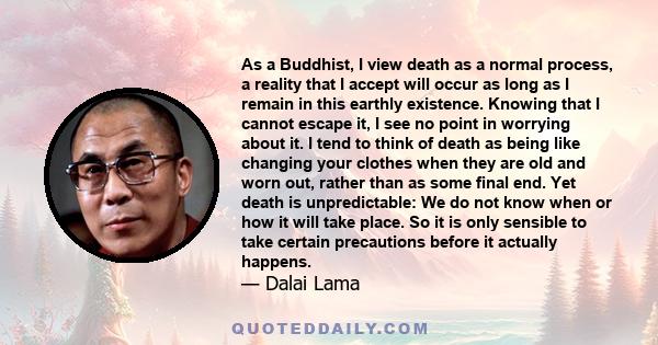 As a Buddhist, I view death as a normal process, a reality that I accept will occur as long as I remain in this earthly existence. Knowing that I cannot escape it, I see no point in worrying about it. I tend to think of 