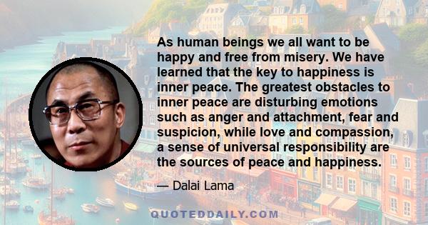 As human beings we all want to be happy and free from misery. We have learned that the key to happiness is inner peace. The greatest obstacles to inner peace are disturbing emotions such as anger and attachment, fear