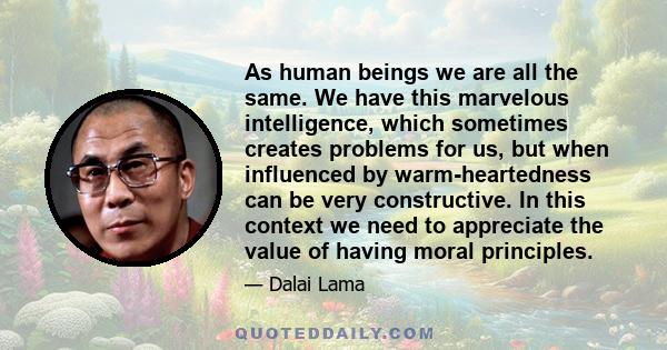 As human beings we are all the same. We have this marvelous intelligence, which sometimes creates problems for us, but when influenced by warm-heartedness can be very constructive. In this context we need to appreciate