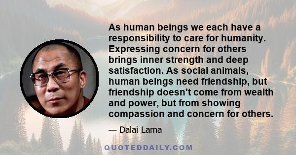 As human beings we each have a responsibility to care for humanity. Expressing concern for others brings inner strength and deep satisfaction. As social animals, human beings need friendship, but friendship doesn't come 