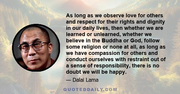 As long as we observe love for others and respect for their rights and dignity in our daily lives, then whether we are learned or unlearned, whether we believe in the Buddha or God, follow some religion or none at all,