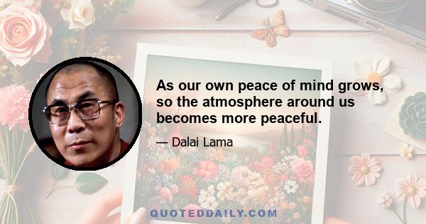 As our own peace of mind grows, so the atmosphere around us becomes more peaceful.