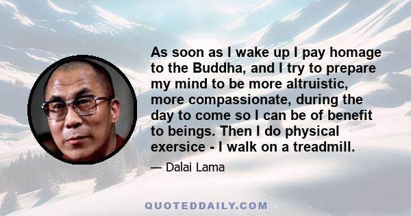 As soon as I wake up I pay homage to the Buddha, and I try to prepare my mind to be more altruistic, more compassionate, during the day to come so I can be of benefit to beings. Then I do physical exersice - I walk on a 