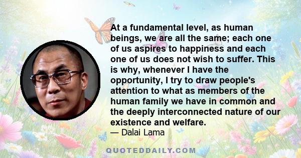 At a fundamental level, as human beings, we are all the same; each one of us aspires to happiness and each one of us does not wish to suffer. This is why, whenever I have the opportunity, I try to draw people's