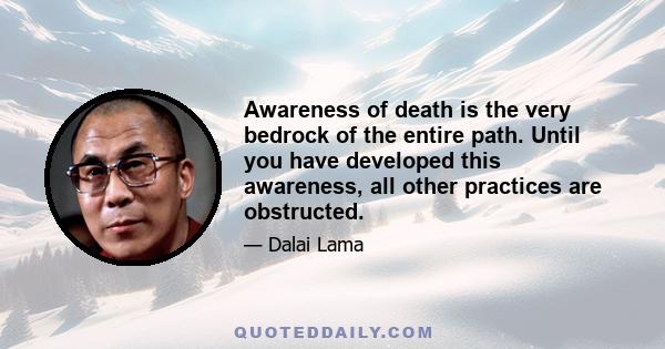 Awareness of death is the very bedrock of the entire path. Until you have developed this awareness, all other practices are obstructed.