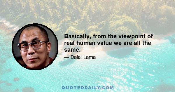 Basically, from the viewpoint of real human value we are all the same.