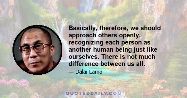 Basically, therefore, we should approach others openly, recognizing each person as another human being just like ourselves. There is not much difference between us all.