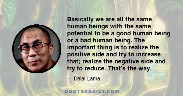 Basically we are all the same human beings with the same potential to be a good human being or a bad human being. The important thing is to realize the positive side and try to increase that; realize the negative side