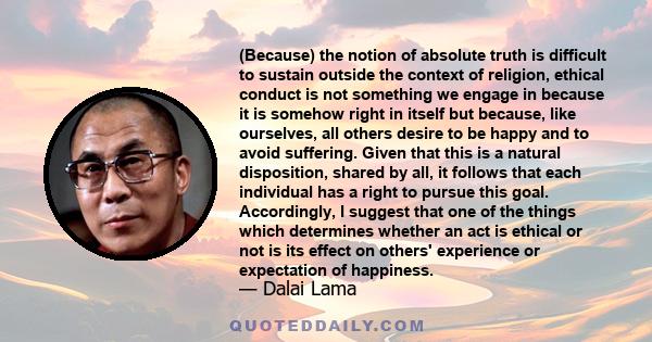 (Because) the notion of absolute truth is difficult to sustain outside the context of religion, ethical conduct is not something we engage in because it is somehow right in itself but because, like ourselves, all others 