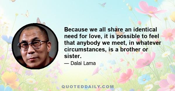 Because we all share an identical need for love, it is possible to feel that anybody we meet, in whatever circumstances, is a brother or sister. No matter how new the face or how different the dress and behavior, there