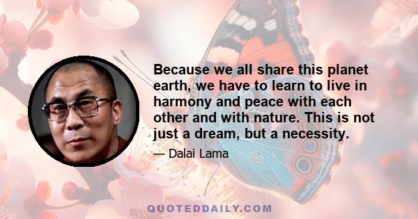 Because we all share this planet earth, we have to learn to live in harmony and peace with each other and with nature. This is not just a dream, but a necessity.