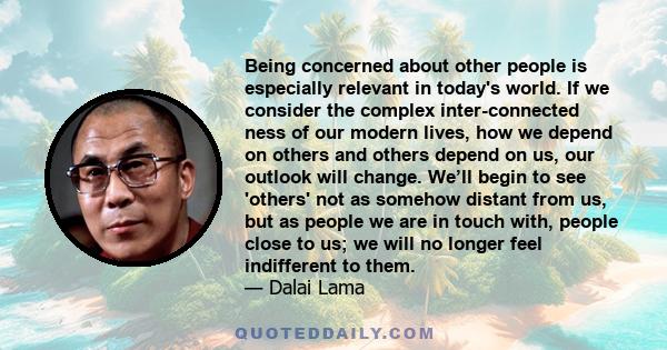 Being concerned about other people is especially relevant in today's world. If we consider the complex inter-connected ness of our modern lives, how we depend on others and others depend on us, our outlook will change.