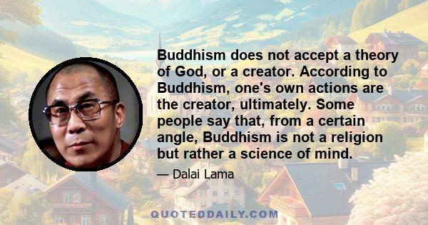 Buddhism does not accept a theory of God, or a creator. According to Buddhism, one's own actions are the creator, ultimately. Some people say that, from a certain angle, Buddhism is not a religion but rather a science