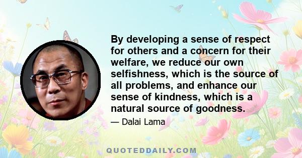 By developing a sense of respect for others and a concern for their welfare, we reduce our own selfishness, which is the source of all problems, and enhance our sense of kindness, which is a natural source of goodness.