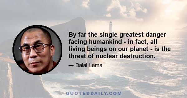 By far the single greatest danger facing humankind - in fact, all living beings on our planet - is the threat of nuclear destruction.