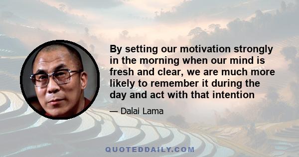 By setting our motivation strongly in the morning when our mind is fresh and clear, we are much more likely to remember it during the day and act with that intention