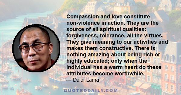 Compassion and love constitute non-violence in action. They are the source of all spiritual qualities: forgiveness, tolerance, all the virtues. They give meaning to our activities and makes them constructive. There is