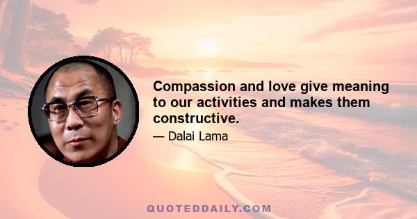 Compassion and love give meaning to our activities and makes them constructive.