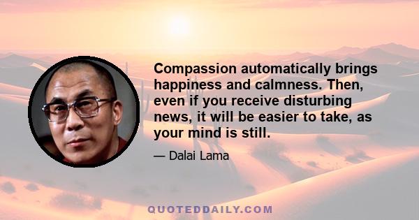 Compassion automatically brings happiness and calmness. Then, even if you receive disturbing news, it will be easier to take, as your mind is still.