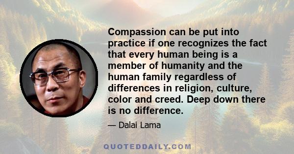 Compassion can be put into practice if one recognizes the fact that every human being is a member of humanity and the human family regardless of differences in religion, culture, color and creed. Deep down there is no