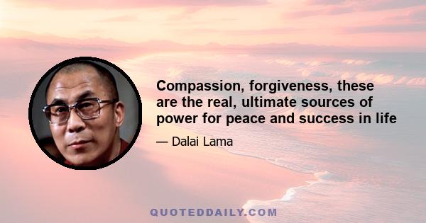 Compassion, forgiveness, these are the real, ultimate sources of power for peace and success in life