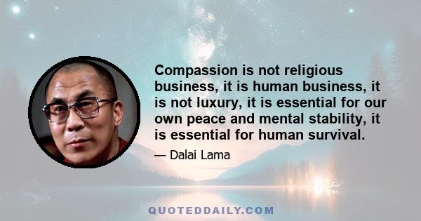 Compassion is not religious business, it is human business, it is not luxury, it is essential for our own peace and mental stability, it is essential for human survival.