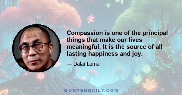 Compassion is one of the principal things that make our lives meaningful. It is the source of all lasting happiness and joy.