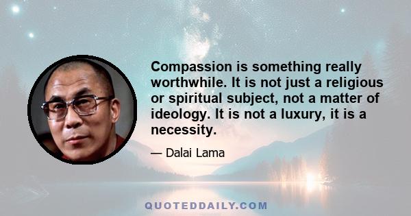 Compassion is something really worthwhile. It is not just a religious or spiritual subject, not a matter of ideology. It is not a luxury, it is a necessity.