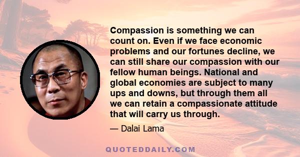 Compassion is something we can count on. Even if we face economic problems and our fortunes decline, we can still share our compassion with our fellow human beings. National and global economies are subject to many ups