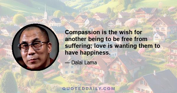 Compassion is the wish for another being to be free from suffering; love is wanting them to have happiness.