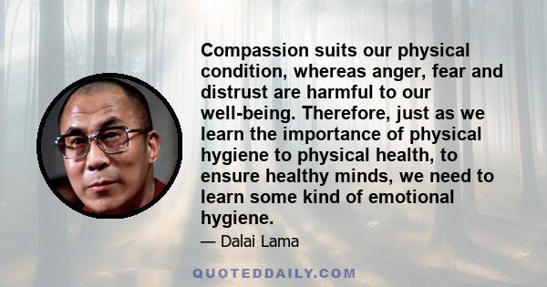 Compassion suits our physical condition, whereas anger, fear and distrust are harmful to our well-being. Therefore, just as we learn the importance of physical hygiene to physical health, to ensure healthy minds, we