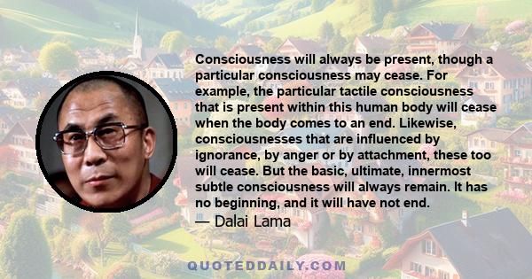 Consciousness will always be present, though a particular consciousness may cease. For example, the particular tactile consciousness that is present within this human body will cease when the body comes to an end.