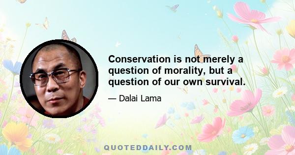 Conservation is not merely a question of morality, but a question of our own survival.