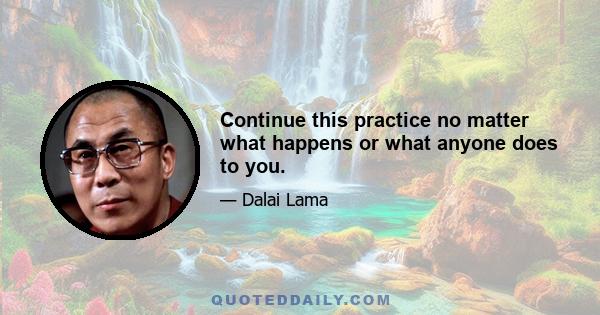 Continue this practice no matter what happens or what anyone does to you.