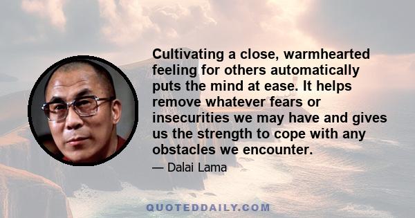 Cultivating a close, warmhearted feeling for others automatically puts the mind at ease. It helps remove whatever fears or insecurities we may have and gives us the strength to cope with any obstacles we encounter.