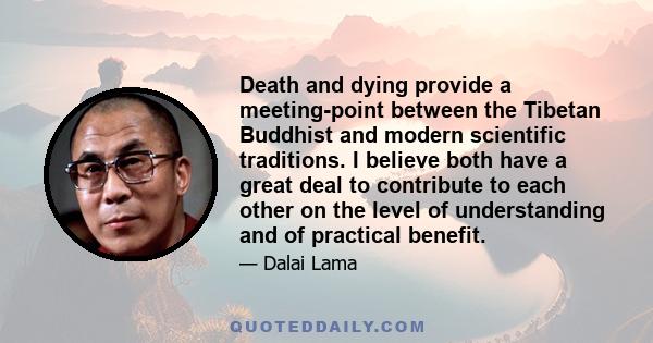 Death and dying provide a meeting-point between the Tibetan Buddhist and modern scientific traditions. I believe both have a great deal to contribute to each other on the level of understanding and of practical benefit.