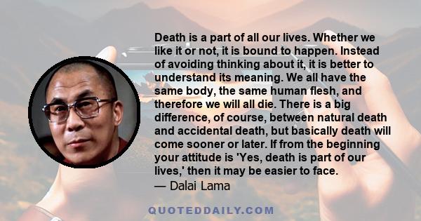 Death is a part of all our lives. Whether we like it or not, it is bound to happen. Instead of avoiding thinking about it, it is better to understand its meaning. We all have the same body, the same human flesh, and