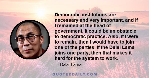 Democratic institutions are necessary and very important, and if I remained at the head of government, it could be an obstacle to democratic practice. Also, if I were to remain, then I would have to join one of the