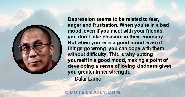 Depression seems to be related to fear, anger and frustration. When you're in a bad mood, even if you meet with your friends, you don't take pleasure in their company. But when you're in a good mood, even if things go