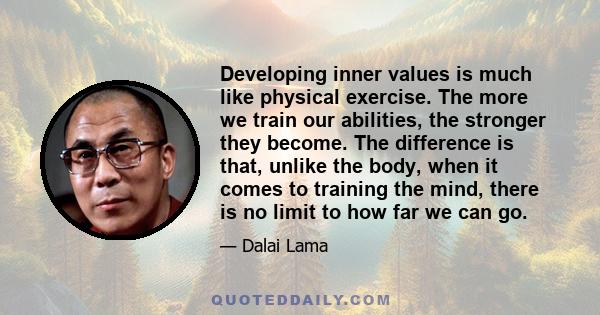 Developing inner values is much like physical exercise. The more we train our abilities, the stronger they become. The difference is that, unlike the body, when it comes to training the mind, there is no limit to how