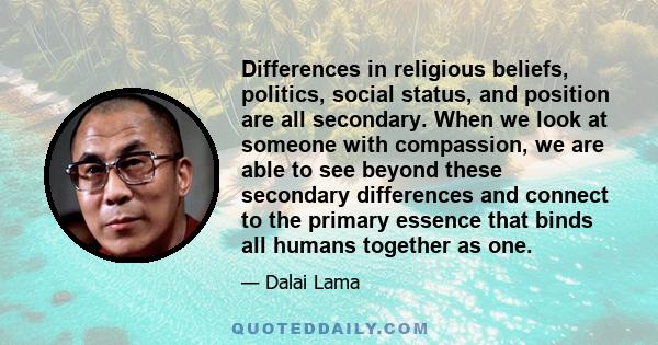 Differences in religious beliefs, politics, social status, and position are all secondary. When we look at someone with compassion, we are able to see beyond these secondary differences and connect to the primary