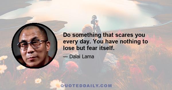 Do something that scares you every day. You have nothing to lose but fear itself.