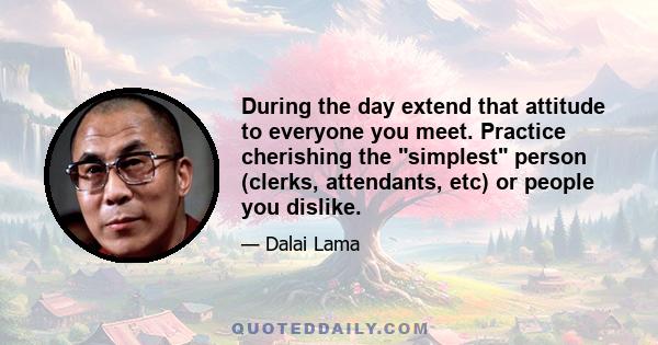 During the day extend that attitude to everyone you meet. Practice cherishing the simplest person (clerks, attendants, etc) or people you dislike.