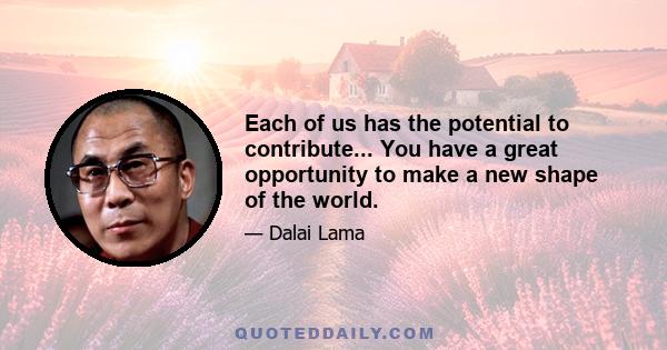 Each of us has the potential to contribute... You have a great opportunity to make a new shape of the world.