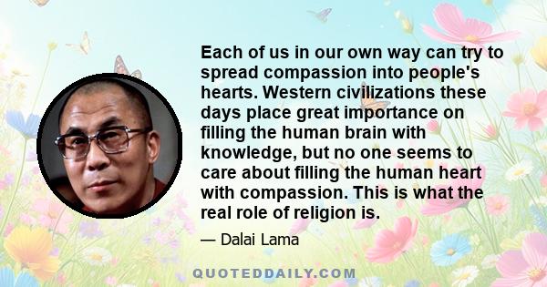 Each of us in our own way can try to spread compassion into people's hearts. Western civilizations these days place great importance on filling the human brain with knowledge, but no one seems to care about filling the