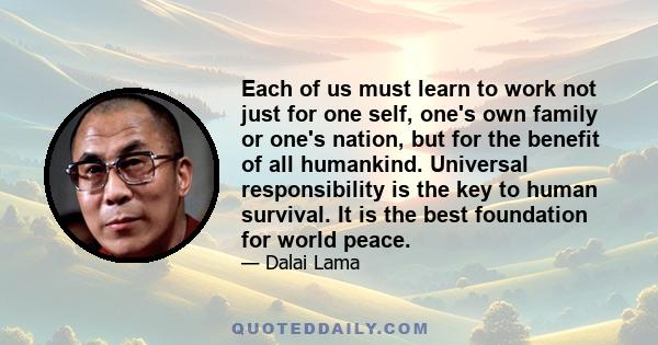 Each of us must learn to work not just for one self, one's own family or one's nation, but for the benefit of all humankind. Universal responsibility is the key to human survival. It is the best foundation for world