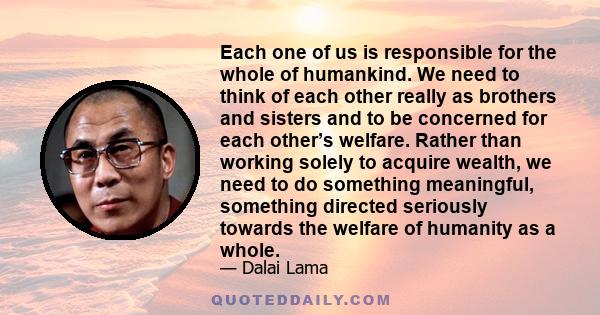 Each one of us is responsible for the whole of humankind. We need to think of each other really as brothers and sisters and to be concerned for each other’s welfare. Rather than working solely to acquire wealth, we need 