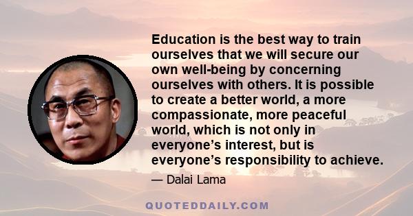 Education is the best way to train ourselves that we will secure our own well-being by concerning ourselves with others. It is possible to create a better world, a more compassionate, more peaceful world, which is not