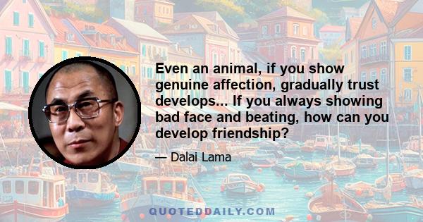 Even an animal, if you show genuine affection, gradually trust develops... If you always showing bad face and beating, how can you develop friendship?